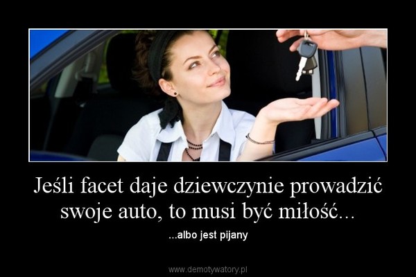 Jeśli facet daje dziewczynie prowadzić swoje auto, to musi być miłość... – ...albo jest pijany 