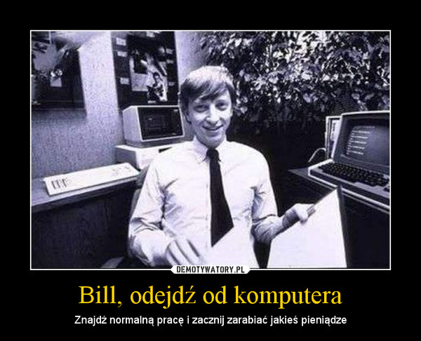 Bill, odejdź od komputera – Znajdź normalną pracę i zacznij zarabiać jakieś pieniądze 