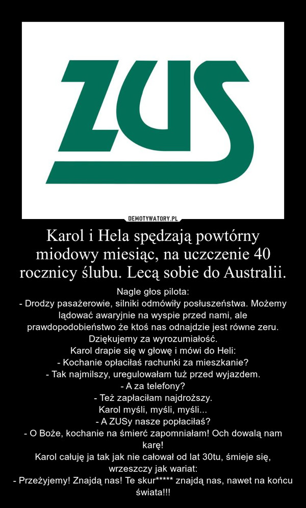 Karol i Hela spędzają powtórny miodowy miesiąc, na uczczenie 40 rocznicy ślubu. Lecą sobie do Australii. – Nagle głos pilota:- Drodzy pasażerowie, silniki odmówiły posłuszeństwa. Możemy lądować awaryjnie na wyspie przed nami, ale prawdopodobieństwo że ktoś nas odnajdzie jest równe zeru. Dziękujemy za wyrozumiałość.Karol drapie się w głowę i mówi do Heli:- Kochanie opłaciłaś rachunki za mieszkanie?- Tak najmilszy, uregulowałam tuż przed wyjazdem.- A za telefony?- Też zapłaciłam najdroższy.Karol myśli, myśli, myśli...- A ZUSy nasze popłaciłaś?- O Boże, kochanie na śmierć zapomniałam! Och dowalą nam karę!Karol całuję ja tak jak nie całował od lat 30tu, śmieje się, wrzeszczy jak wariat:- Przeżyjemy! Znajdą nas! Te skur***** znajdą nas, nawet na końcu świata!!! 