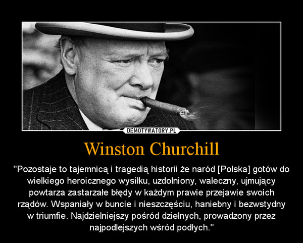 Winston Churchill – ''Pozostaje to tajemnicą i tragedią historii że naród [Polska] gotów do wielkiego heroicznego wysiłku, uzdolniony, waleczny, ujmujący powtarza zastarzałe błędy w każdym prawie przejawie swoich rządów. Wspaniały w buncie i nieszczęściu, haniebny i bezwstydny w triumfie. Najdzielniejszy pośród dzielnych, prowadzony przez najpodlejszych wśród podłych." 