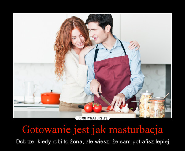 Gotowanie jest jak masturbacja – Dobrze, kiedy robi to żona, ale wiesz, że sam potrafisz lepiej 