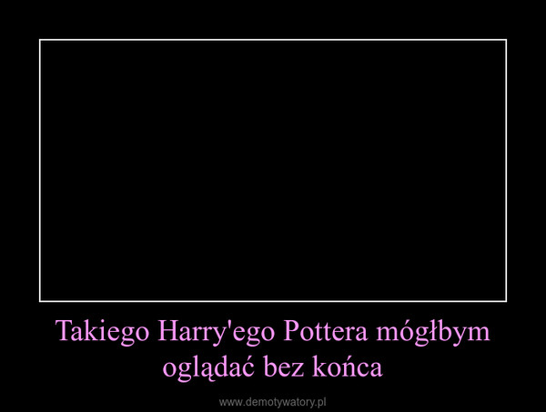 Takiego Harry'ego Pottera mógłbym oglądać bez końca –  