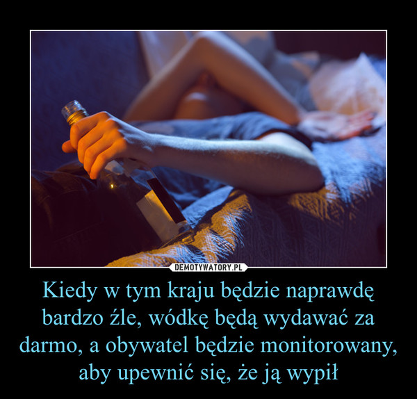 Kiedy w tym kraju będzie naprawdę bardzo źle, wódkę będą wydawać za darmo, a obywatel będzie monitorowany, aby upewnić się, że ją wypił –  