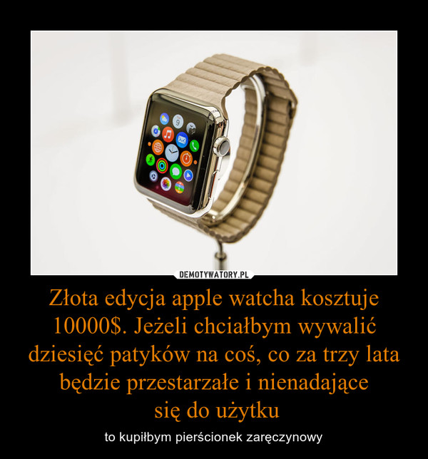 Złota edycja apple watcha kosztuje 10000$. Jeżeli chciałbym wywalić dziesięć patyków na coś, co za trzy lata będzie przestarzałe i nienadające się do użytku – to kupiłbym pierścionek zaręczynowy 