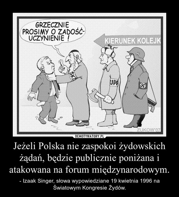 Jeżeli Polska nie zaspokoi żydowskich żądań, będzie publicznie poniżana i atakowana na forum międzynarodowym. – - Izaak Singer, słowa wypowiedziane 19 kwietnia 1996 na Światowym Kongresie Żydów. 