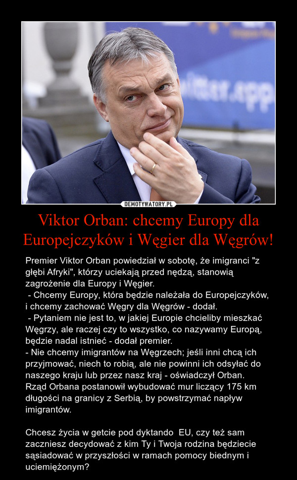 Viktor Orban: chcemy Europy dla Europejczyków i Węgier dla Węgrów! – Premier Viktor Orban powiedział w sobotę, że imigranci "z głębi Afryki", którzy uciekają przed nędzą, stanowią zagrożenie dla Europy i Węgier. - Chcemy Europy, która będzie należała do Europejczyków, i chcemy zachować Węgry dla Węgrów - dodał. - Pytaniem nie jest to, w jakiej Europie chcieliby mieszkać Węgrzy, ale raczej czy to wszystko, co nazywamy Europą, będzie nadal istnieć - dodał premier.- Nie chcemy imigrantów na Węgrzech; jeśli inni chcą ich przyjmować, niech to robią, ale nie powinni ich odsyłać do naszego kraju lub przez nasz kraj - oświadczył Orban. Rząd Orbana postanowił wybudować mur liczący 175 km długości na granicy z Serbią, by powstrzymać napływ imigrantów.Chcesz życia w getcie pod dyktando  EU, czy też sam zaczniesz decydować z kim Ty i Twoja rodzina będziecie sąsiadować w przyszłości w ramach pomocy biednym i uciemiężonym? 