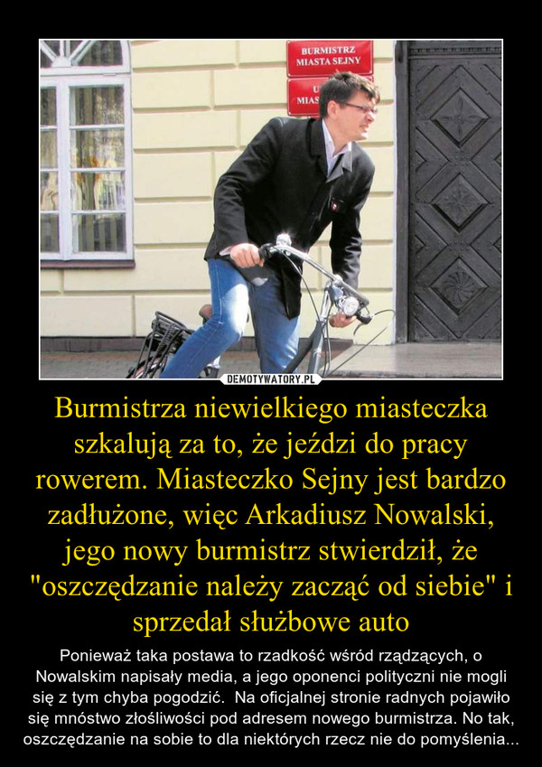 Burmistrza niewielkiego miasteczka szkalują za to, że jeździ do pracy rowerem. Miasteczko Sejny jest bardzo zadłużone, więc Arkadiusz Nowalski, jego nowy burmistrz stwierdził, że "oszczędzanie należy zacząć od siebie" i sprzedał służbowe auto