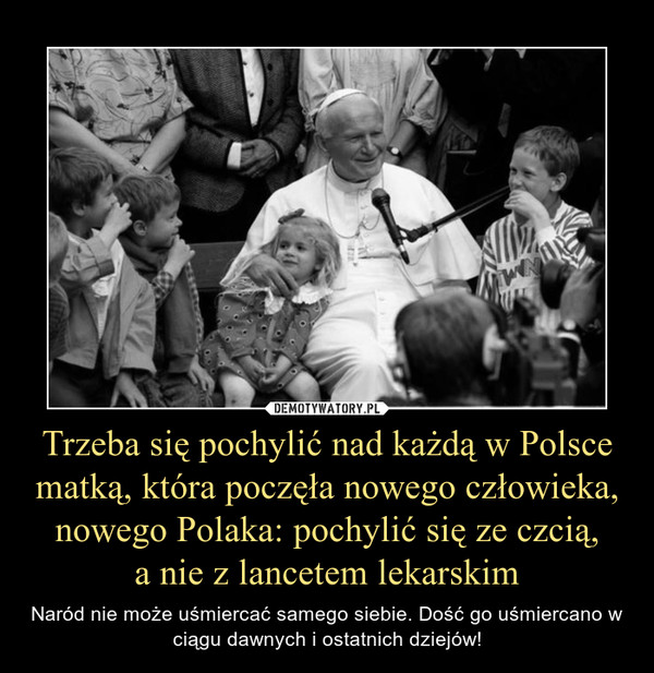 Trzeba się pochylić nad każdą w Polsce matką, która poczęła nowego człowieka, nowego Polaka: pochylić się ze czcią,
a nie z lancetem lekarskim