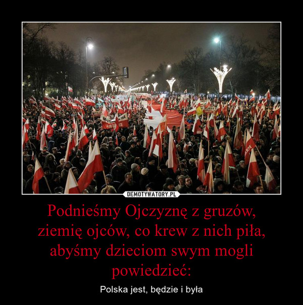 Podnieśmy Ojczyznę z gruzów,ziemię ojców, co krew z nich piła,abyśmy dzieciom swym mogli powiedzieć: – Polska jest, będzie i była 