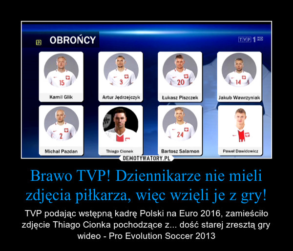 Brawo TVP! Dziennikarze nie mieli zdjęcia piłkarza, więc wzięli je z gry! – TVP podając wstępną kadrę Polski na Euro 2016, zamieściło zdjęcie Thiago Cionka pochodzące z... dość starej zresztą gry wideo - Pro Evolution Soccer 2013 