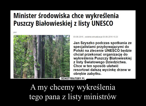 A my chcemy wykreśleniatego pana z listy ministrów –  Minister środowiska chce wykreślenia Puszczy Białowieskiej z listy UNESCOJan Szyszko podczas spotkania zespecjalistami przybywającymi doPolski na zlecenie UNESCO będziechciał przekonać organizację dowykreślenia Puszczy Białowieskiejz listy Światowego Dziedzictwa.Chce w ten sposób ułatwićresortowi dalszą wycinkę drzew wobrębie zabytku.