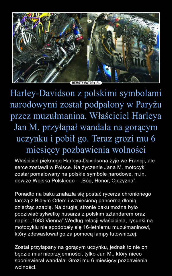 Harley-Davidson z polskimi symbolami narodowymi został podpalony w Paryżu przez muzułmanina. Właściciel Harleya Jan M. przyłapał wandala na gorącym uczynku i pobił go. Teraz grozi mu 6 miesięcy pozbawienia wolności