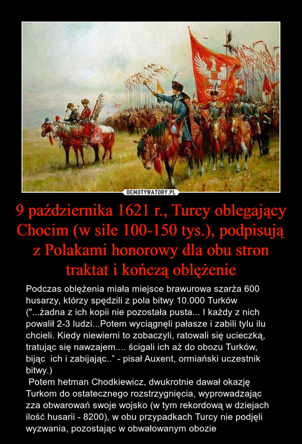 9 października 1621 r., Turcy oblegający Chocim (w sile 100-150 tys.), podpisują z Polakami honorowy dla obu stron traktat i kończą oblężenie – Podczas oblężenia miała miejsce brawurowa szarża 600 husarzy, którzy spędzili z pola bitwy 10.000 Turków ("...żadna z ich kopii nie pozostała pusta... I każdy z nich powalił 2-3 ludzi...Potem wyciągnęli pałasze i zabili tylu ilu chcieli. Kiedy niewierni to zobaczyli, ratowali się ucieczką, tratując się nawzajem.... ścigali ich aż do obozu Turków, bijąc  ich i zabijając..” - pisał Auxent, ormiański uczestnik bitwy.)  Potem hetman Chodkiewicz, dwukrotnie dawał okazję Turkom do ostatecznego rozstrzygnięcia, wyprowadzając zza obwarowań swoje wojsko (w tym rekordową w dziejach ilość husarii - 8200), w obu przypadkach Turcy nie podjęli wyzwania, pozostając w obwałowanym obozie 