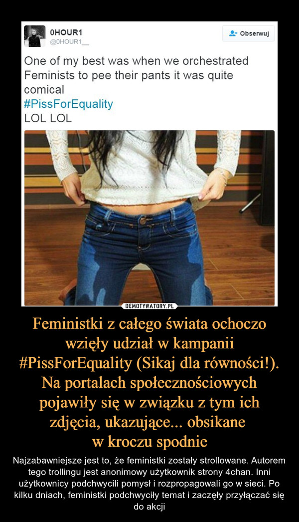Feministki z całego świata ochoczo wzięły udział w kampanii #PissForEquality (Sikaj dla równości!). Na portalach społecznościowych pojawiły się w związku z tym ich zdjęcia, ukazujące... obsikane w kroczu spodnie – Najzabawniejsze jest to, że feministki zostały strollowane. Autorem tego trollingu jest anonimowy użytkownik strony 4chan. Inni użytkownicy podchwycili pomysł i rozpropagowali go w sieci. Po kilku dniach, feministki podchwyciły temat i zaczęły przyłączać się do akcji One of my best was when we orchestratedFeminists to pee their pants it was quitecomicalPissForEquaIityLOL LOL