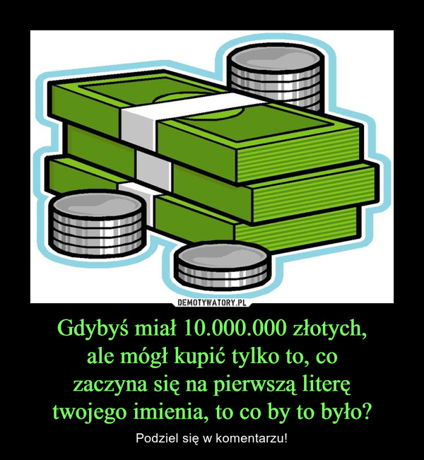 Gdybyś miał 10.000.000 złotych,ale mógł kupić tylko to, cozaczyna się na pierwszą literętwojego imienia, to co by to było? – Podziel się w komentarzu! 