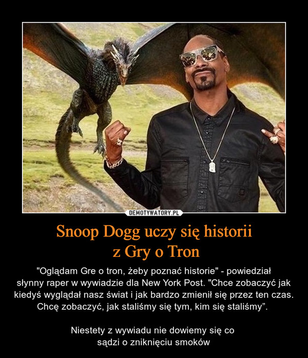 Snoop Dogg uczy się historii z Gry o Tron – "Oglądam Gre o tron, żeby poznać historie" - powiedziałsłynny raper w wywiadzie dla New York Post. "Chce zobaczyć jak kiedyś wyglądał nasz świat i jak bardzo zmienił się przez ten czas. Chcę zobaczyć, jak staliśmy się tym, kim się staliśmy”. Niestety z wywiadu nie dowiemy się co sądzi o zniknięciu smoków 