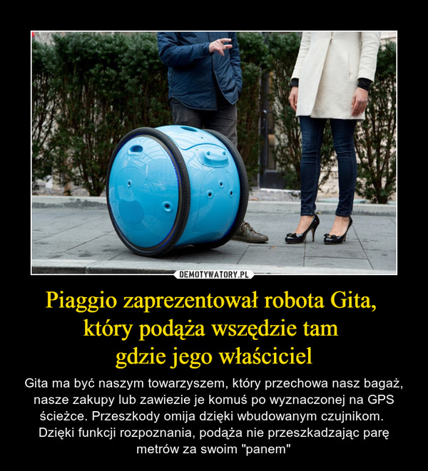 Piaggio zaprezentował robota Gita, który podąża wszędzie tam gdzie jego właściciel – Gita ma być naszym towarzyszem, który przechowa nasz bagaż, nasze zakupy lub zawiezie je komuś po wyznaczonej na GPS ścieżce. Przeszkody omija dzięki wbudowanym czujnikom. Dzięki funkcji rozpoznania, podąża nie przeszkadzając parę metrów za swoim "panem" 