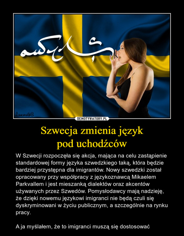 Szwecja zmienia językpod uchodźców – W Szwecji rozpoczęła się akcja, mająca na celu zastąpienie standardowej formy języka szwedzkiego taką, która będzie bardziej przystępna dla imigrantów. Nowy szwedzki został opracowany przy współpracy z językoznawcą Mikaelem Parkvallem i jest mieszanką dialektów oraz akcentów używanych przez Szwedów. Pomysłodawcy mają nadzieję, że dzięki nowemu językowi imigranci nie będą czuli się dyskryminowani w życiu publicznym, a szczególnie na rynku pracy.A ja myślałem, że to imigranci muszą się dostosować 