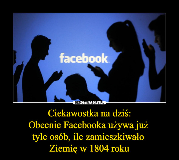 Ciekawostka na dziś:Obecnie Facebooka używa już tyle osób, ile zamieszkiwało Ziemię w 1804 roku –  facebook