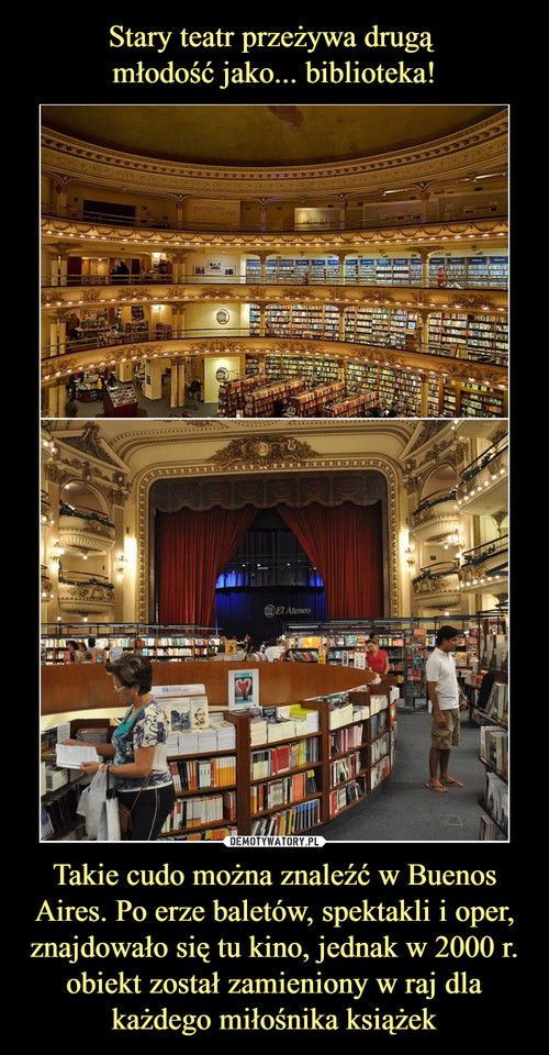 Stary teatr przeżywa drugą 
młodość jako... biblioteka! Takie cudo można znaleźć w Buenos Aires. Po erze baletów, spektakli i oper, znajdowało się tu kino, jednak w 2000 r. obiekt został zamieniony w raj dla każdego miłośnika książek