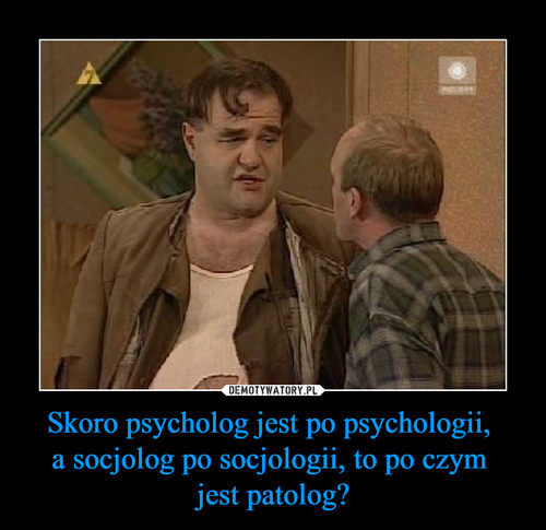 Skoro psycholog jest po psychologii, 
a socjolog po socjologii, to po czym 
jest patolog?