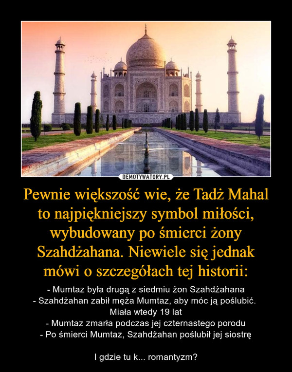 Pewnie większość wie, że Tadż Mahal
to najpiękniejszy symbol miłości, wybudowany po śmierci żony Szahdżahana. Niewiele się jednak
mówi o szczegółach tej historii: