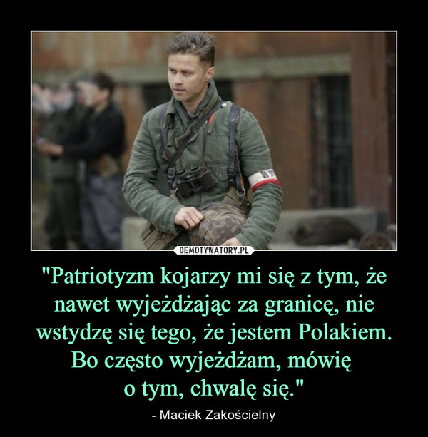 "Patriotyzm kojarzy mi się z tym, że nawet wyjeżdżając za granicę, nie wstydzę się tego, że jestem Polakiem. Bo często wyjeżdżam, mówię 
o tym, chwalę się."
