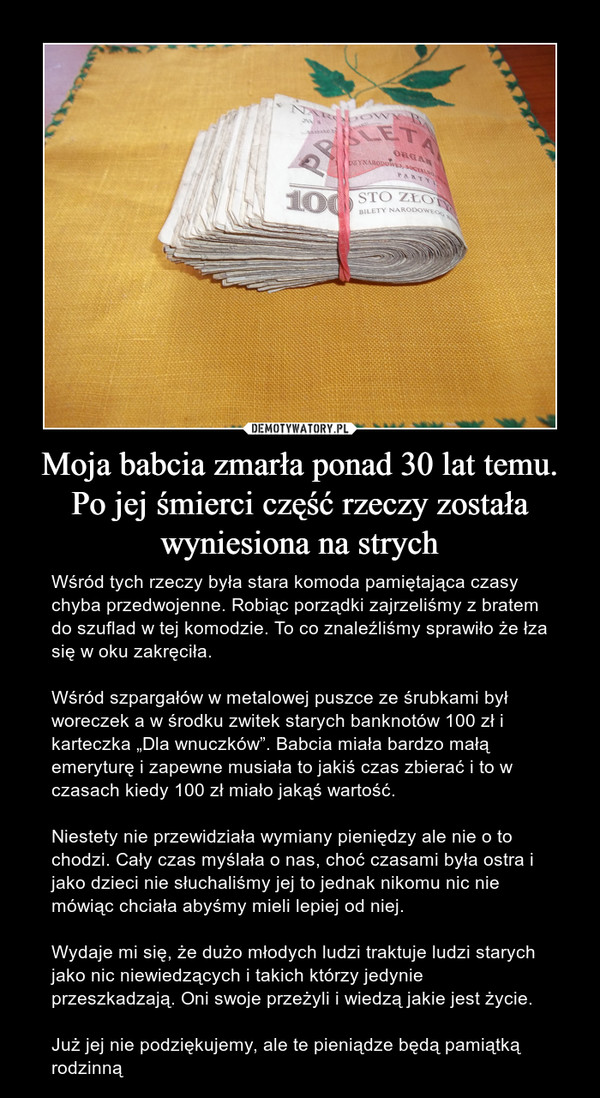 Moja babcia zmarła ponad 30 lat temu. Po jej śmierci część rzeczy została wyniesiona na strych – Wśród tych rzeczy była stara komoda pamiętająca czasy chyba przedwojenne. Robiąc porządki zajrzeliśmy z bratem do szuflad w tej komodzie. To co znaleźliśmy sprawiło że łza się w oku zakręciła. Wśród szpargałów w metalowej puszce ze śrubkami był woreczek a w środku zwitek starych banknotów 100 zł i karteczka „Dla wnuczków”. Babcia miała bardzo małą emeryturę i zapewne musiała to jakiś czas zbierać i to w czasach kiedy 100 zł miało jakąś wartość. Niestety nie przewidziała wymiany pieniędzy ale nie o to chodzi. Cały czas myślała o nas, choć czasami była ostra i jako dzieci nie słuchaliśmy jej to jednak nikomu nic nie mówiąc chciała abyśmy mieli lepiej od niej. Wydaje mi się, że dużo młodych ludzi traktuje ludzi starych jako nic niewiedzących i takich którzy jedynie przeszkadzają. Oni swoje przeżyli i wiedzą jakie jest życie. Już jej nie podziękujemy, ale te pieniądze będą pamiątką rodzinną 