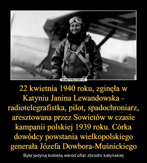 22 kwietnia 1940 roku, zginęła w Katyniu Janina Lewandowska - radiotelegrafistka, pilot, spadochroniarz, aresztowana przez Sowietów w czasie kampanii polskiej 1939 roku. Córka dowódcy powstania wielkopolskiego generała Józefa Dowbora-Muśnickiego – Była jedyną kobietą wśród ofiar zbrodni katyńskiej 