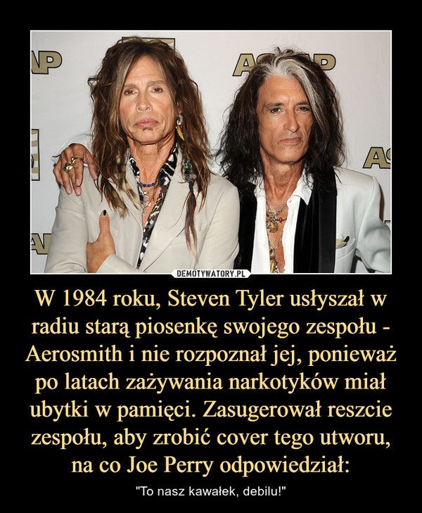 W 1984 roku, Steven Tyler usłyszał w radiu starą piosenkę swojego zespołu - Aerosmith i nie rozpoznał jej, ponieważ po latach zażywania narkotyków miał ubytki w pamięci. Zasugerował reszcie zespołu, aby zrobić cover tego utworu, na co Joe Perry odpowiedzi