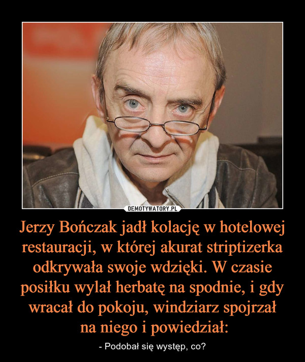Jerzy Bończak jadł kolację w hotelowej restauracji, w której akurat striptizerka odkrywała swoje wdzięki. W czasie posiłku wylał herbatę na spodnie, i gdy wracał do pokoju, windziarz spojrzał na niego i powiedział: – - Podobał się występ, co? 