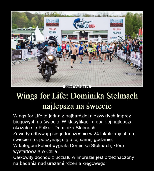 Wings for Life: Dominika Stelmach najlepsza na świecie – Wings for Life to jedna z najbardziej niezwykłych imprez biegowych na świecie. W klasyfikacji globalnej najlepsza okazała się Polka - Dominika Stelmach.Zawody odbywają się jednocześnie w 24 lokalizacjach na świecie i rozpoczynają się o tej samej godzinie.W kategorii kobiet wygrała Dominika Stelmach, która wystartowała w Chile. Całkowity dochód z udziału w imprezie jest przeznaczony na badania nad urazami rdzenia kręgowego 