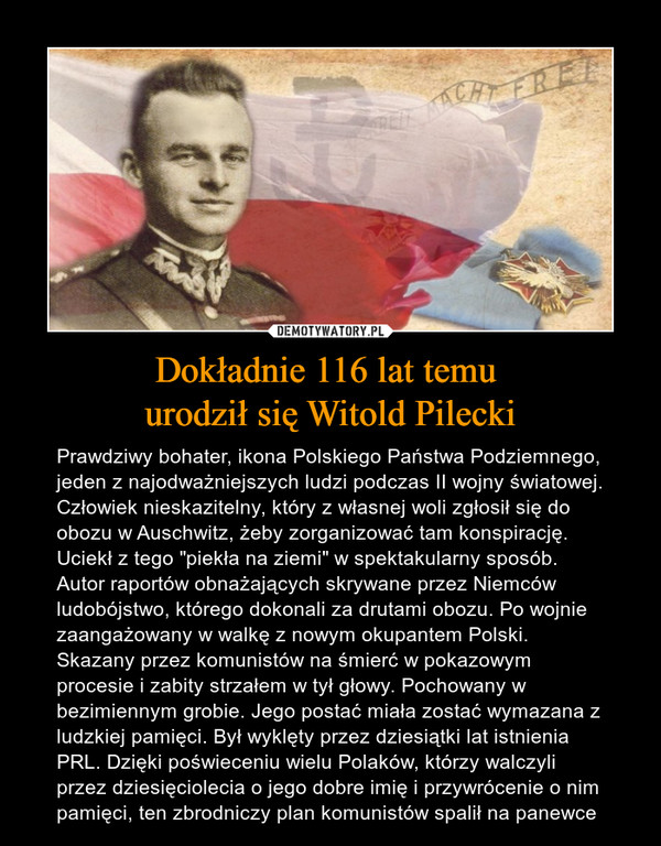 Dokładnie 116 lat temu urodził się Witold Pilecki – Prawdziwy bohater, ikona Polskiego Państwa Podziemnego, jeden z najodważniejszych ludzi podczas II wojny światowej. Człowiek nieskazitelny, który z własnej woli zgłosił się do obozu w Auschwitz, żeby zorganizować tam konspirację. Uciekł z tego "piekła na ziemi" w spektakularny sposób. Autor raportów obnażających skrywane przez Niemców ludobójstwo, którego dokonali za drutami obozu. Po wojnie zaangażowany w walkę z nowym okupantem Polski. Skazany przez komunistów na śmierć w pokazowym procesie i zabity strzałem w tył głowy. Pochowany w bezimiennym grobie. Jego postać miała zostać wymazana z ludzkiej pamięci. Był wyklęty przez dziesiątki lat istnienia PRL. Dzięki poświeceniu wielu Polaków, którzy walczyli przez dziesięciolecia o jego dobre imię i przywrócenie o nim pamięci, ten zbrodniczy plan komunistów spalił na panewce 