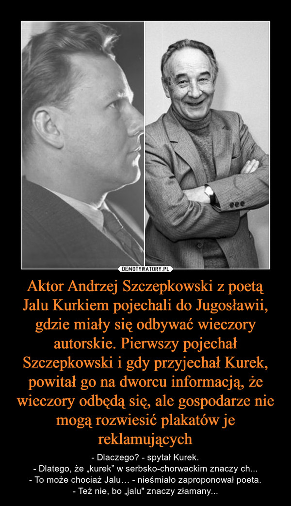 Aktor Andrzej Szczepkowski z poetą Jalu Kurkiem pojechali do Jugosławii, gdzie miały się odbywać wieczory autorskie. Pierwszy pojechał Szczepkowski i gdy przyjechał Kurek, powitał go na dworcu informacją, że wieczory odbędą się, ale gospodarze nie mogą ro – - Dlaczego? - spytał Kurek.- Dlatego, że „kurek” w serbsko-chorwackim znaczy ch...- To może chociaż Jalu… - nieśmiało zaproponował poeta.- Też nie, bo „jalu" znaczy złamany... 