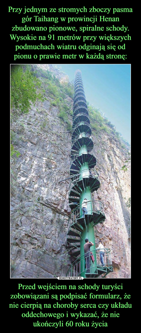Przy jednym ze stromych zboczy pasma gór Taihang w prowincji Henan zbudowano pionowe, spiralne schody. Wysokie na 91 metrów przy większych podmuchach wiatru odginają się od pionu o prawie metr w każdą stronę: Przed wejściem na schody turyści zobowiązani są podpisać formularz, że nie cierpią na choroby serca czy układu oddechowego i wykazać, że nie ukończyli 60 roku życia