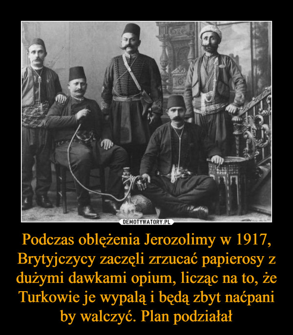 Podczas oblężenia Jerozolimy w 1917, Brytyjczycy zaczęli zrzucać papierosy z dużymi dawkami opium, licząc na to, że Turkowie je wypalą i będą zbyt naćpani by walczyć. Plan podziałał