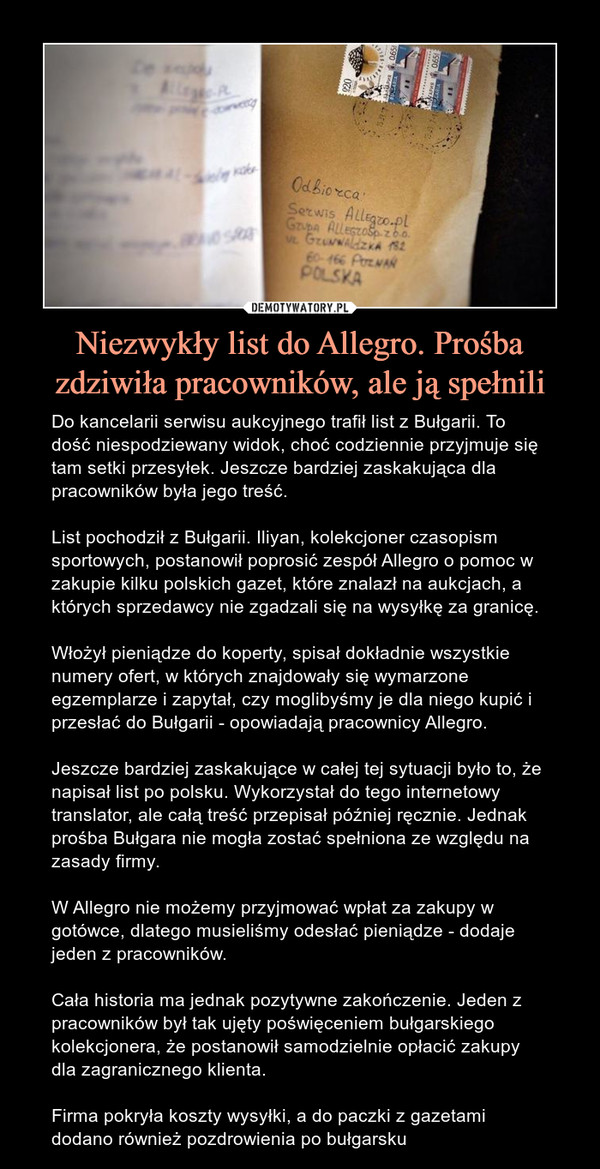 Niezwykły list do Allegro. Prośba zdziwiła pracowników, ale ją spełnili – Do kancelarii serwisu aukcyjnego trafił list z Bułgarii. To dość niespodziewany widok, choć codziennie przyjmuje się tam setki przesyłek. Jeszcze bardziej zaskakująca dla pracowników była jego treść.List pochodził z Bułgarii. Iliyan, kolekcjoner czasopism sportowych, postanowił poprosić zespół Allegro o pomoc w zakupie kilku polskich gazet, które znalazł na aukcjach, a których sprzedawcy nie zgadzali się na wysyłkę za granicę.Włożył pieniądze do koperty, spisał dokładnie wszystkie numery ofert, w których znajdowały się wymarzone egzemplarze i zapytał, czy moglibyśmy je dla niego kupić i przesłać do Bułgarii - opowiadają pracownicy Allegro.Jeszcze bardziej zaskakujące w całej tej sytuacji było to, że napisał list po polsku. Wykorzystał do tego internetowy translator, ale całą treść przepisał później ręcznie. Jednak prośba Bułgara nie mogła zostać spełniona ze względu na zasady firmy. W Allegro nie możemy przyjmować wpłat za zakupy w gotówce, dlatego musieliśmy odesłać pieniądze - dodaje jeden z pracowników.Cała historia ma jednak pozytywne zakończenie. Jeden z pracowników był tak ujęty poświęceniem bułgarskiego kolekcjonera, że postanowił samodzielnie opłacić zakupy dla zagranicznego klienta.Firma pokryła koszty wysyłki, a do paczki z gazetami dodano również pozdrowienia po bułgarsku 