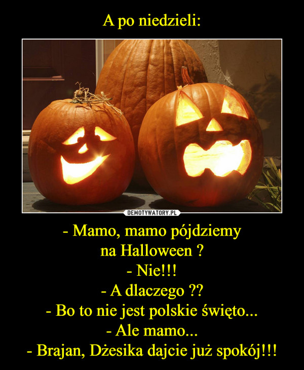 A po niedzieli: - Mamo, mamo pójdziemy
na Halloween ?
- Nie!!!
- A dlaczego ??
- Bo to nie jest polskie święto...
- Ale mamo...
- Brajan, Dżesika dajcie już spokój!!!