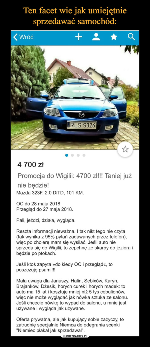  –  4 700 zł Promocja do Wigilii: 4700 zł!!! Taniej już nie będzie! Mazda 323F, 2.0 DiTD, 101 KM. OC do 28 maja 2018 Przegląd do 27 maja 2018. Pali, jeżdzi, działa, wygląda. Reszta informacji nieważna. I tak nikt tego nie czyta (tak wynika z 95% pytań zadawanych przez telefon), więc po cholerę mam się wysilać. Jeśli auto nie sprzeda się do Wigilii, to zepchnę ze skarpy do jeziora i będzie po ptokach. Jeśli ktoś zapyta »do kiedy OC i przegląd«, to poszczuję psami!!! Mała uwaga dla Januszy, Halin, Sebixów, Karyn, Brajanków, Dżesik, horych curek i horych madek: to auto ma 15 lat i kosztuje mniej niż 5 tys cebulionów, więc nie może wyglądać jak nówka sztuka ze salonu. Jeśli chcecie nówkę to wypad do salonu, u mnie jest używane i wygląda jak używane. Oferta prywatna, ale jak kupujący sobie zażyczy, to zatrudnię specjalnie Niemca do odegrania scenki "Niemiec płakał jak sprzedawał". 