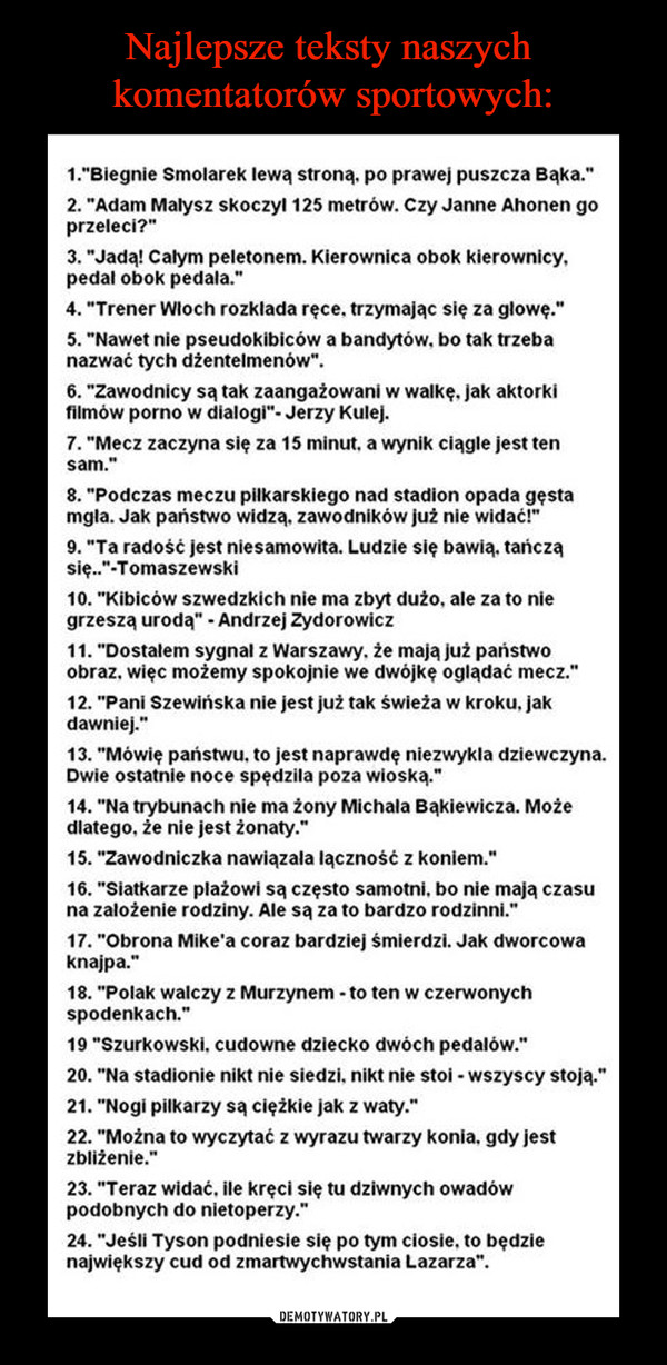  –  1."Biegnie Smolarek lewa strona. po prawej puszcza Baka." 2...Adam Malysz skoczyl 125 metrów. Czy Janne Ahonen go przeleci, p3.e.d.Jaa=Ckaplyericliapi:Itonem. Kierownica obok kierownicy, 4...Trener Wioch rozklada ręce. trzymając się za głowę." 5. "Nawet nie pseudokibiców a bandytów. bo tak trzeba nazwać tych dżentelmenów". 6. "Zawodnicy są tak zaangażowani w walkę. jak aktorki filmów porno w dialogi"- Jerzy Kulej. 7. "Mecz zaczyna się za 15 minut. a wynik ciągle jest ten sam." 9...Ta radość jest niesamowita. Ludzie się bawi,. tańczą się....-Tomaszewski 10. "Kibiców szwedzkich nie ma zbyt dużo. ale za to nie grzeszą uroda" - Andrzej Zydorowicz 11. "Dostalem sygnal z Warszawy. że maja już państwo obraz. więc możemy spokojnie we dwójkę oglądać mecz." 12. "Pani Szewińska nie jest już tak świeża w kroku. jak dawniej... 13...Mówię państwu. to jest naprawdę niezwykła dziewczyna. Dwie ostatnie noce spędzila poza wioska." 14...Na trybunach nie ma żony Michala Bąkiewicza. Może dlatego. że nie jest żonaty." 15. "Zawodniczka nawiązala lączność z koniem." 15. z.:11c?; tZi: er ii,'Idazr(1)yw.I;I: ząęzs°to512;:r'cl5ZO. rbod slss ją 52252 17. "Obrona Mike, coraz bardziej śmierdzi. Jak dworcowa knajpa... 18. "Polak walczy z Murzynem - to ten w czerwonych spodenkach." 19 "Szurkowski. cudowne dziecko dwóch pedalów." 20. "Na stadionie nikt nie siedzi. nikt nie stoi - wszyscy stoją." 21...Nogi pilkarzy są ciężkie jak z waty." 22...Można to wyczytać z wyrazu twarzy konia. gdy jest zbliżenie... 23...Teraz widać. ile kręci się tu dziwnych owadów podobnych do nietoperzy... 24. "Jeśli Tyson podniesie się po tym ciosie. to będzie największy cud od zmartwychwstania Lazarza". 