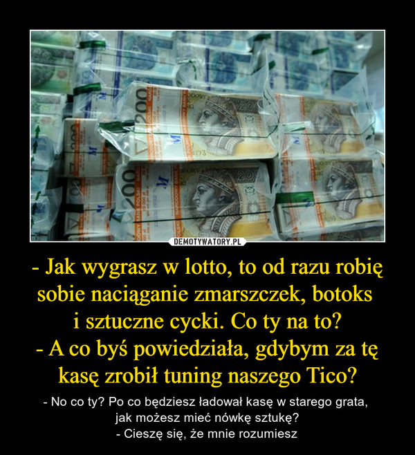 - Jak wygrasz w lotto, to od razu robię sobie naciąganie zmarszczek, botoks i sztuczne cycki. Co ty na to?- A co byś powiedziała, gdybym za tę kasę zrobił tuning naszego Tico? – - No co ty? Po co będziesz ładował kasę w starego grata, jak możesz mieć nówkę sztukę?- Cieszę się, że mnie rozumiesz 