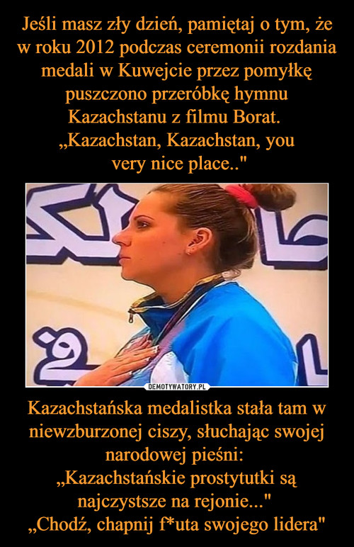 Jeśli masz zły dzień, pamiętaj o tym, że w roku 2012 podczas ceremonii rozdania medali w Kuwejcie przez pomyłkę puszczono przeróbkę hymnu Kazachstanu z filmu Borat. 
„Kazachstan, Kazachstan, you
 very nice place.." Kazachstańska medalistka stała tam w niewzburzonej ciszy, słuchając swojej narodowej pieśni: 
„Kazachstańskie prostytutki są najczystsze na rejonie..." 
„Chodź, chapnij f*uta swojego lidera"