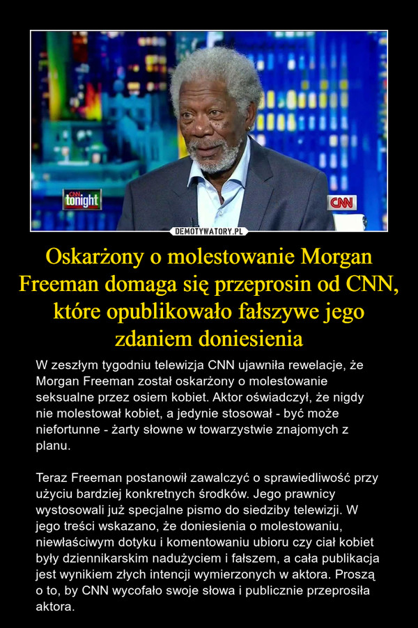 Oskarżony o molestowanie Morgan Freeman domaga się przeprosin od CNN, które opublikowało fałszywe jego zdaniem doniesienia – W zeszłym tygodniu telewizja CNN ujawniła rewelacje, że Morgan Freeman został oskarżony o molestowanie seksualne przez osiem kobiet. Aktor oświadczył, że nigdy nie molestował kobiet, a jedynie stosował - być może niefortunne - żarty słowne w towarzystwie znajomych z planu.Teraz Freeman postanowił zawalczyć o sprawiedliwość przy użyciu bardziej konkretnych środków. Jego prawnicy wystosowali już specjalne pismo do siedziby telewizji. W jego treści wskazano, że doniesienia o molestowaniu, niewłaściwym dotyku i komentowaniu ubioru czy ciał kobiet były dziennikarskim nadużyciem i fałszem, a cała publikacja jest wynikiem złych intencji wymierzonych w aktora. Proszą o to, by CNN wycofało swoje słowa i publicznie przeprosiła aktora. 