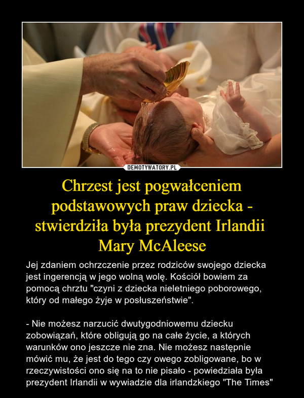 Chrzest jest pogwałceniem podstawowych praw dziecka - stwierdziła była prezydent Irlandii Mary McAleese – Jej zdaniem ochrzczenie przez rodziców swojego dziecka jest ingerencją w jego wolną wolę. Kościół bowiem za pomocą chrztu "czyni z dziecka nieletniego poborowego, który od małego żyje w posłuszeństwie".- Nie możesz narzucić dwutygodniowemu dziecku zobowiązań, które obligują go na całe życie, a których warunków ono jeszcze nie zna. Nie możesz następnie mówić mu, że jest do tego czy owego zobligowane, bo w rzeczywistości ono się na to nie pisało - powiedziała była prezydent Irlandii w wywiadzie dla irlandzkiego "The Times" 