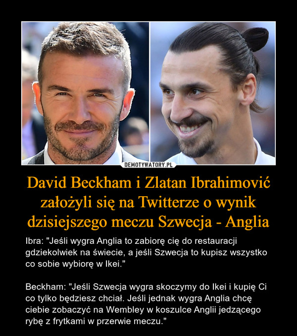 David Beckham i Zlatan Ibrahimović założyli się na Twitterze o wynik dzisiejszego meczu Szwecja - Anglia – Ibra: "Jeśli wygra Anglia to zabiorę cię do restauracji gdziekolwiek na świecie, a jeśli Szwecja to kupisz wszystko co sobie wybiorę w Ikei."Beckham: "Jeśli Szwecja wygra skoczymy do Ikei i kupię Ci co tylko będziesz chciał. Jeśli jednak wygra Anglia chcę ciebie zobaczyć na Wembley w koszulce Anglii jedzącego rybę z frytkami w przerwie meczu." 