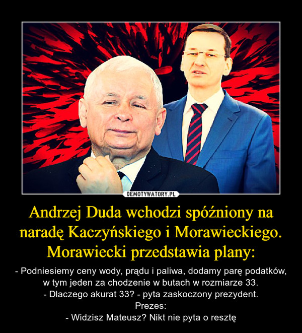Andrzej Duda wchodzi spóźniony na naradę Kaczyńskiego i Morawieckiego. Morawiecki przedstawia plany: – - Podniesiemy ceny wody, prądu i paliwa, dodamy parę podatków, w tym jeden za chodzenie w butach w rozmiarze 33.- Dlaczego akurat 33? - pyta zaskoczony prezydent.Prezes:- Widzisz Mateusz? Nikt nie pyta o resztę 