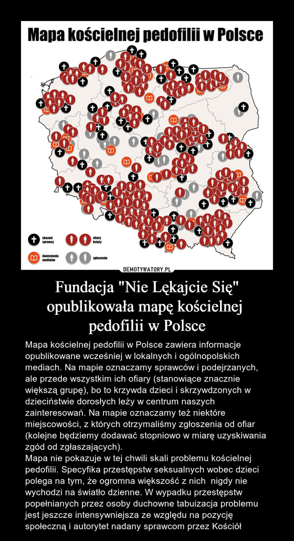 Fundacja "Nie Lękajcie Się" opublikowała mapę kościelnej pedofilii w Polsce – Mapa kościelnej pedofilii w Polsce zawiera informacje opublikowane wcześniej w lokalnych i ogólnopolskich mediach. Na mapie oznaczamy sprawców i podejrzanych, ale przede wszystkim ich ofiary (stanowiące znacznie większą grupę), bo to krzywda dzieci i skrzywdzonych w dzieciństwie dorosłych leży w centrum naszych zainteresowań. Na mapie oznaczamy też niektóre miejscowości, z których otrzymaliśmy zgłoszenia od ofiar (kolejne będziemy dodawać stopniowo w miarę uzyskiwania zgód od zgłaszających).Mapa nie pokazuje w tej chwili skali problemu kościelnej pedofilii. Specyfika przestępstw seksualnych wobec dzieci polega na tym, że ogromna większość z nich  nigdy nie wychodzi na światło dzienne. W wypadku przestępstw popełnianych przez osoby duchowne tabuizacja problemu jest jeszcze intensywniejsza ze względu na pozycję społeczną i autorytet nadany sprawcom przez Kościół Mapa kościelnej pedofilii w Polsce