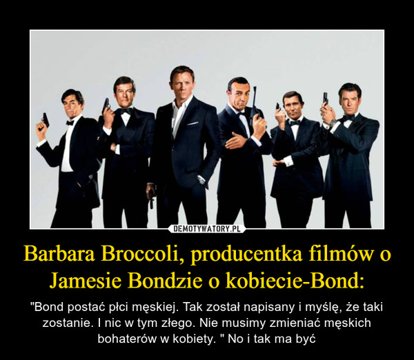 Barbara Broccoli, producentka filmów o Jamesie Bondzie o kobiecie-Bond: – "Bond postać płci męskiej. Tak został napisany i myślę, że taki zostanie. I nic w tym złego. Nie musimy zmieniać męskich bohaterów w kobiety. " No i tak ma być 