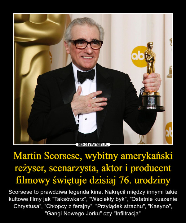 Martin Scorsese, wybitny amerykański reżyser, scenarzysta, aktor i producent filmowy świętuje dzisiaj 76. urodziny – Scorsese to prawdziwa legenda kina. Nakręcił między innymi takie kultowe filmy jak "Taksówkarz", "Wściekły byk", "Ostatnie kuszenie Chrystusa", "Chłopcy z ferajny", "Przylądek strachu", "Kasyno", "Gangi Nowego Jorku" czy "Infiltracja" 