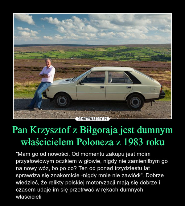 Pan Krzysztof z Biłgoraja jest dumnym właścicielem Poloneza z 1983 roku – "Mam go od nowości. Od momentu zakupu jest moim przysłowiowym oczkiem w głowie, nigdy nie zamieniłbym go na nowy wóz, bo po co? Ten od ponad trzydziestu lat sprawdza się znakomicie -nigdy mnie nie zawiódł". Dobrze wiedzieć, że relikty polskiej motoryzacji mają się dobrze i czasem udaje im się przetrwać w rękach dumnych właścicieli 